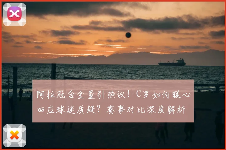 阿拉冠含金量引热议！C罗如何暖心回应球迷质疑？赛事对比深度解析