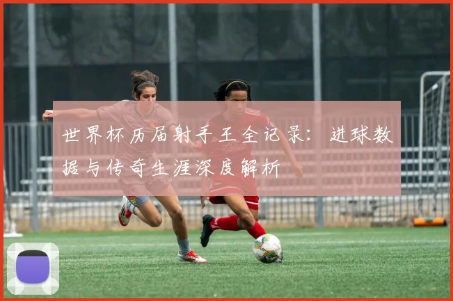世界杯历届射手王全记录：进球数据与传奇生涯深度解析