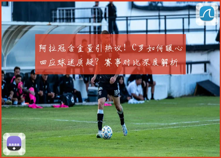 阿拉冠含金量引热议！C罗如何暖心回应球迷质疑？赛事对比深度解析