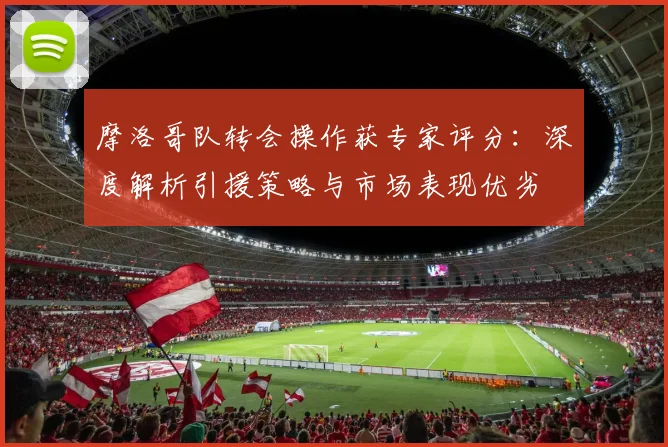 摩洛哥队转会操作获专家评分：深度解析引援策略与市场表现优劣