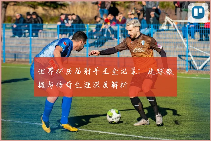 世界杯历届射手王全记录：进球数据与传奇生涯深度解析